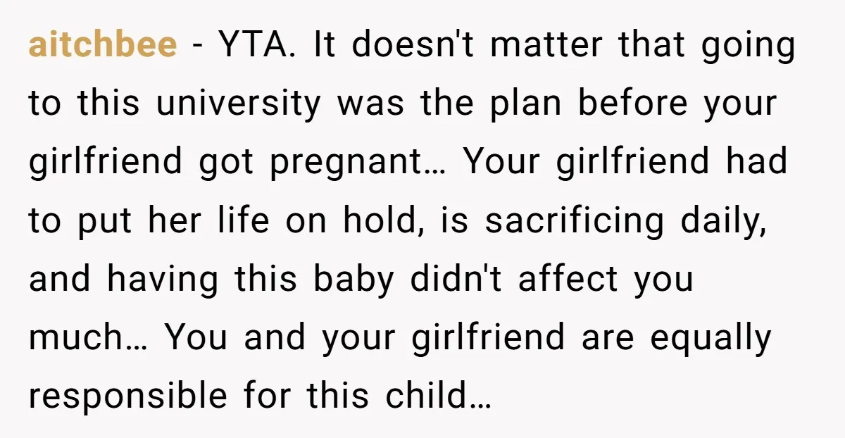 aitchbee − YTA. It doesn't matter that going to this university was the plan before your girlfriend got pregnant… Your girlfriend had to put her life on hold, is sacrificing...