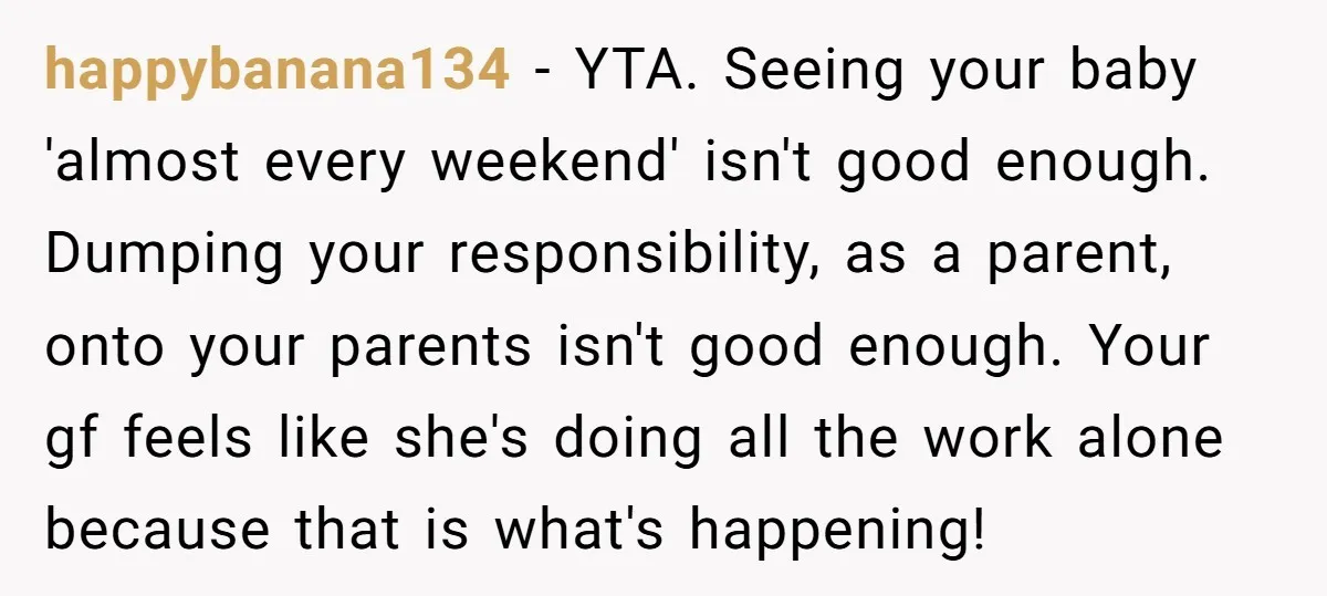 happybanana134 − YTA. Seeing your baby 'almost every weekend' isn't good enough. Dumping your responsibility, as a parent, onto your parents isn't good enough. Your gf feels like she's doing...