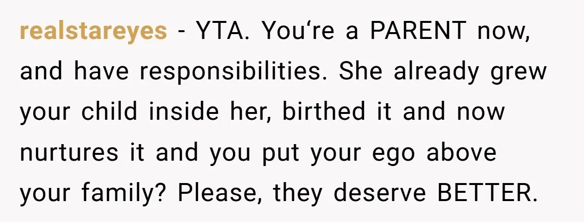 realstareyes − YTA. You‘re a PARENT now, and have responsibilities. She already grew your child inside her, birthed it and now nurtures it and you put your ego above your...