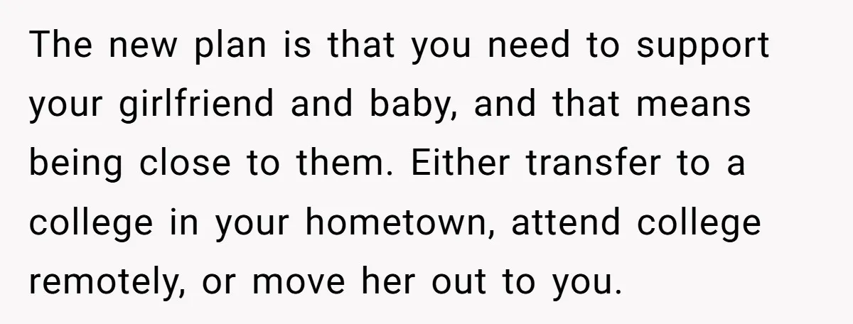 The new plan is that you need to support your girlfriend and baby, and that means being close to them. Either transfer to a college in your hometown, attend college...