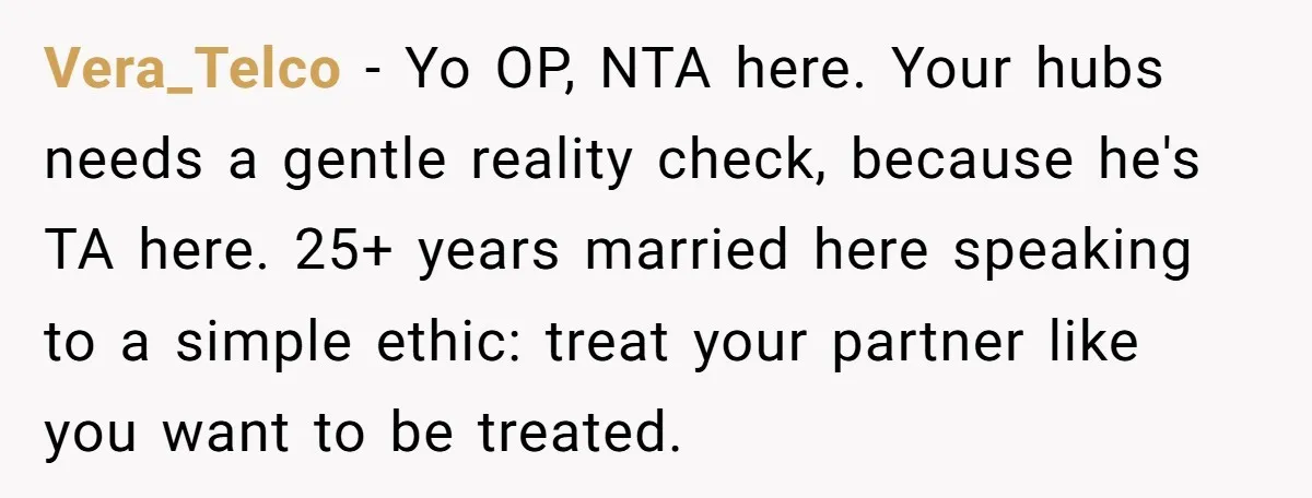 Vera_Telco − Yo OP, NTA here. Your hubs needs a gentle reality check, because he's TA here. 25+ years married here speaking to a simple ethic: treat your partner like...