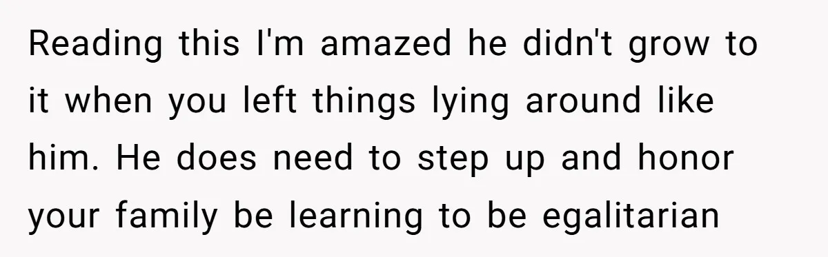 Reading this I'm amazed he didn't grow to it when you left things lying around like him. He does need to step up and honor your family be learning to...