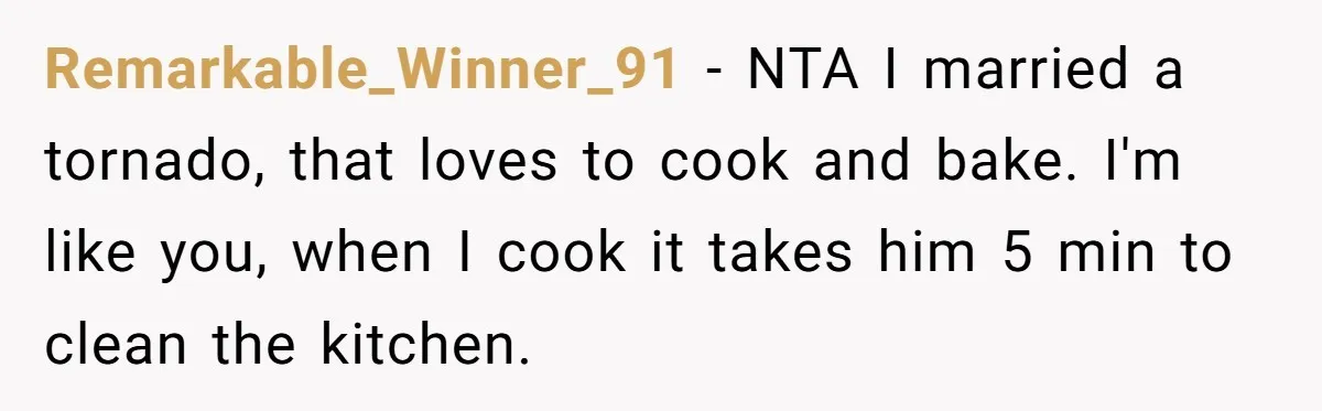 Remarkable_Winner_91 − NTA I married a tornado, that loves to cook and bake. I'm like you, when I cook it takes him 5 min to clean the kitchen.