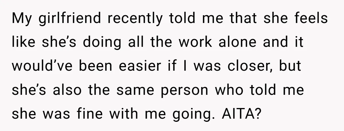 My girlfriend recently told me that she feels like she’s doing all the work alone and it would’ve been easier if I was closer, but she’s also the same person...