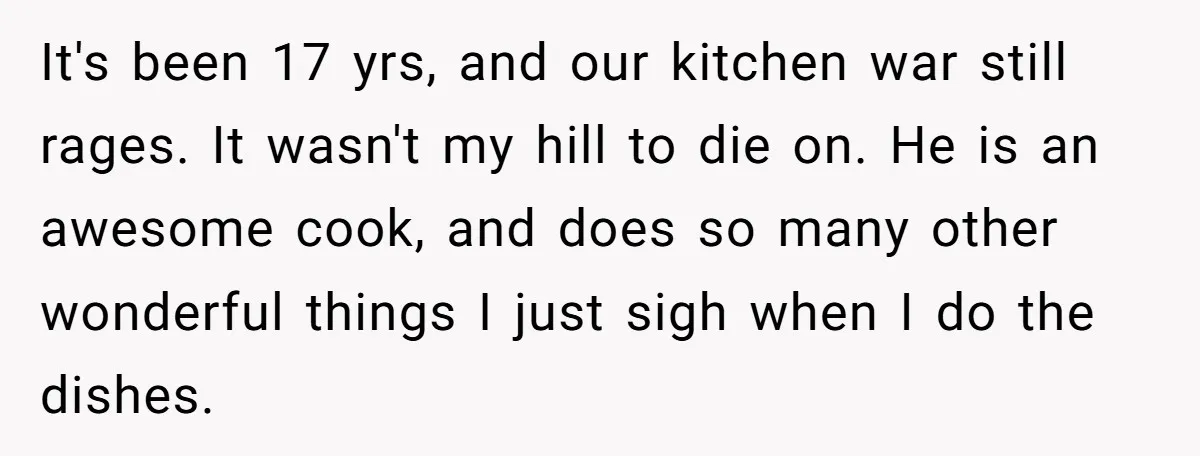 It's been 17 yrs, and our kitchen war still rages. It wasn't my hill to die on. He is an awesome cook, and does so many other wonderful things I...