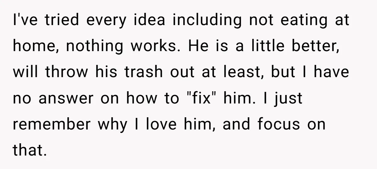 I've tried every idea including not eating at home, nothing works. He is a little better, will throw his trash out at least, but I have no answer on how...