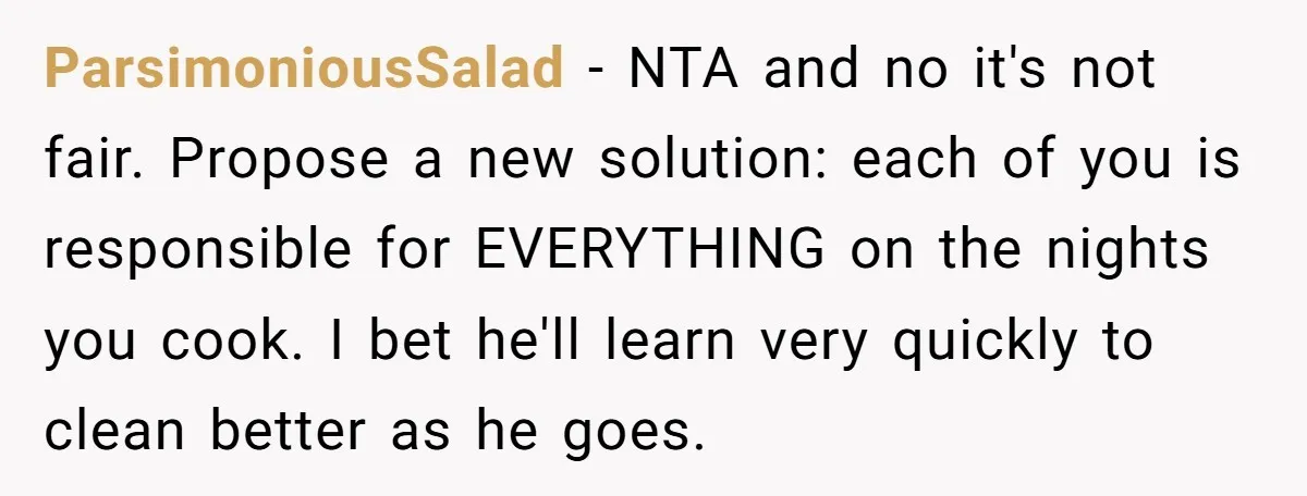 ParsimoniousSalad − NTA and no it's not fair. Propose a new solution: each of you is responsible for EVERYTHING on the nights you cook. I bet he'll learn very quickly...