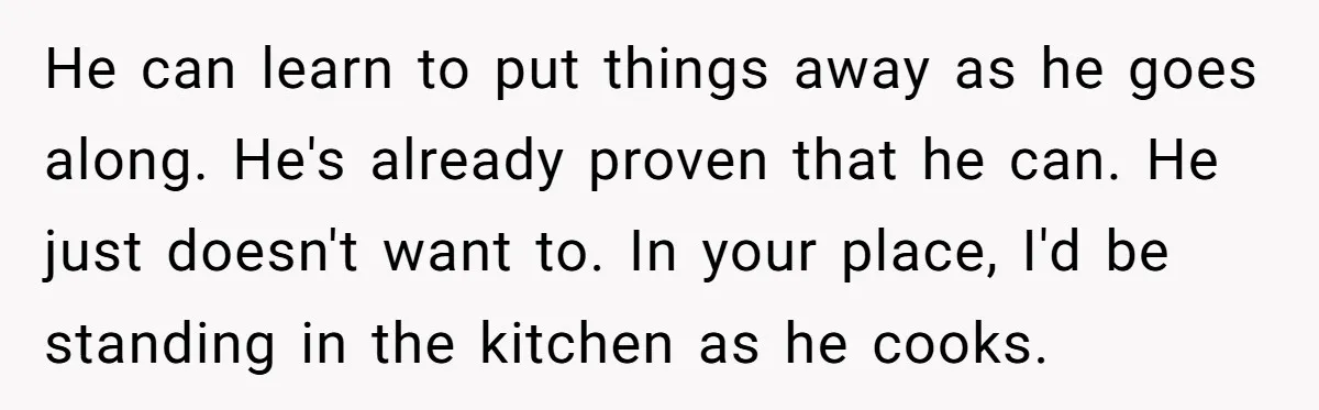 He can learn to put things away as he goes along. He's already proven that he can. He just doesn't want to. In your place, I'd be standing in the...