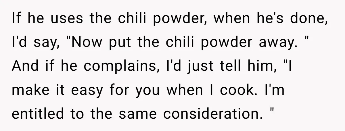 If he uses the chili powder, when he's done, I'd say, "Now put the chili powder away. " And if he complains, I'd just tell him, "I make it easy...
