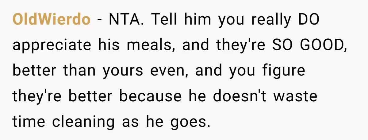 OldWierdo − NTA. Tell him you really DO appreciate his meals, and they're SO GOOD, better than yours even, and you figure they're better because he doesn't waste time cleaning...