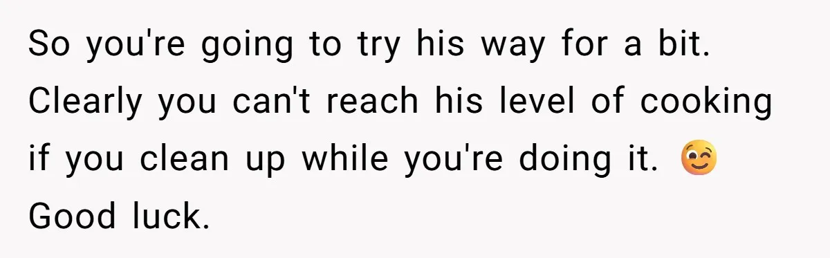So you're going to try his way for a bit. Clearly you can't reach his level of cooking if you clean up while you're doing it. 😉 Good luck.