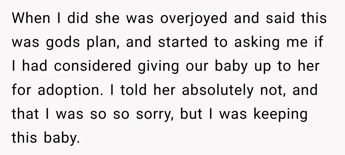 When I did she was overjoyed and said this was gods plan, and started to asking me if I had considered giving our baby up to her for adoption. I...