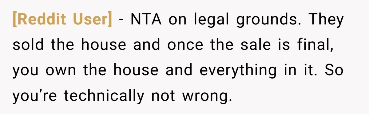 [Reddit User] − NTA on legal grounds. They sold the house and once the sale is final, you own the house and everything in it. So you’re technically not wrong.