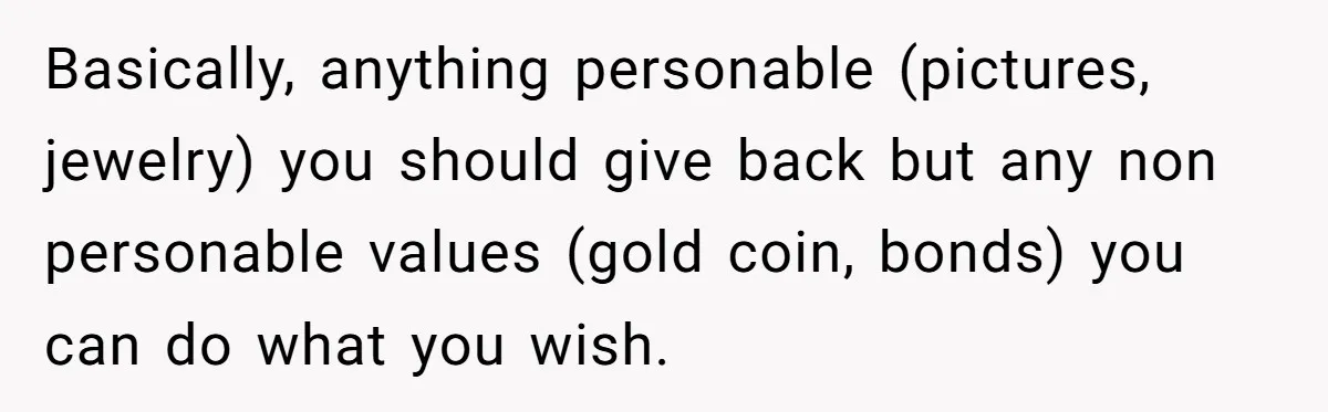 Basically, anything personable (pictures, jewelry) you should give back but any non personable values (gold coin, bonds) you can do what you wish.