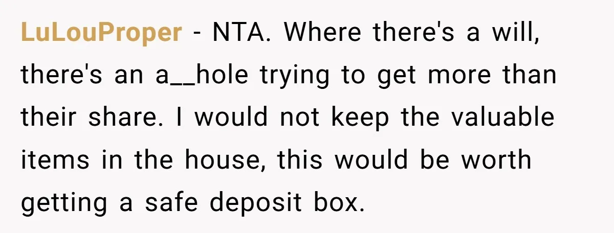 LuLouProper − NTA. Where there's a will, there's an a__hole trying to get more than their share. I would not keep the valuable items in the house, this would be...
