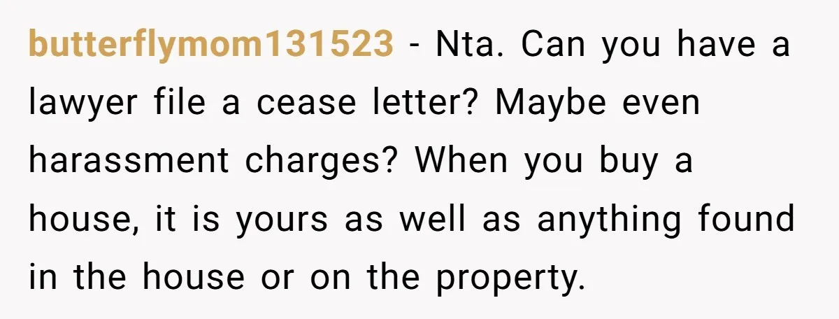 butterflymom131523 − Nta. Can you have a lawyer file a cease letter? Maybe even harassment charges? When you buy a house, it is yours as well as anything found in...