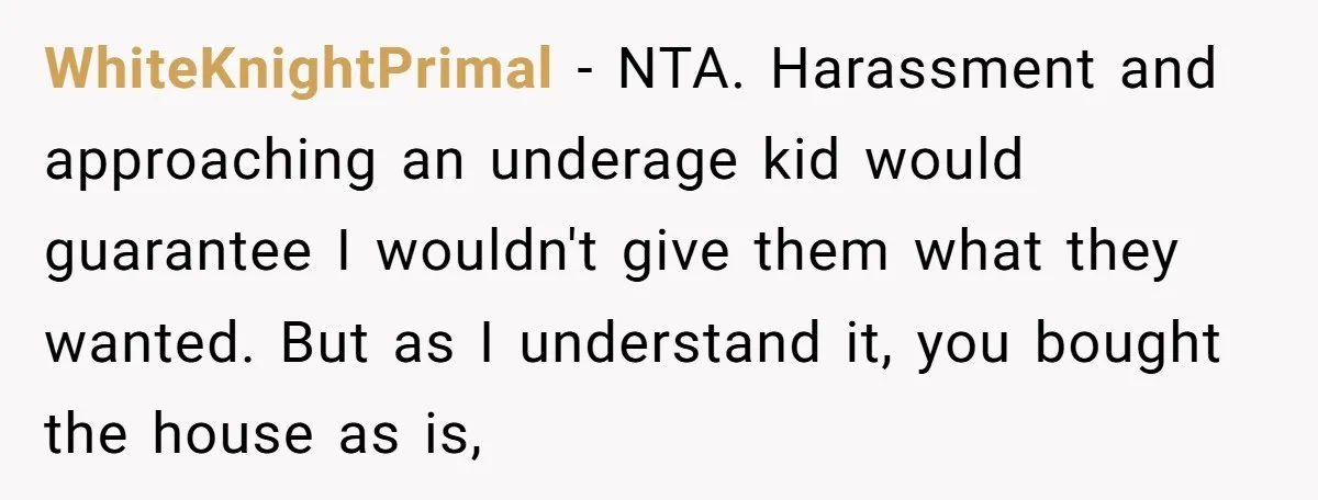 WhiteKnightPrimal − NTA. Harassment and approaching an underage kid would guarantee I wouldn't give them what they wanted. But as I understand it, you bought the house as is,