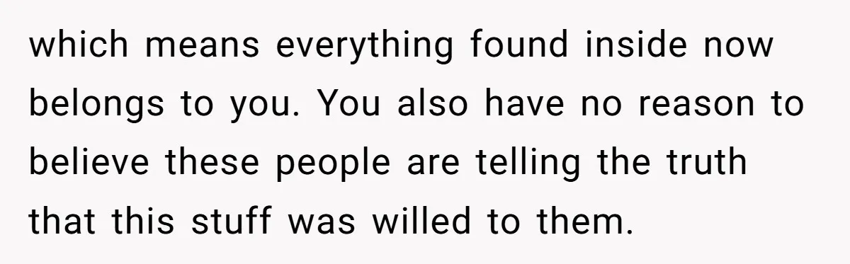 which means everything found inside now belongs to you. You also have no reason to believe these people are telling the truth that this stuff was willed to them.