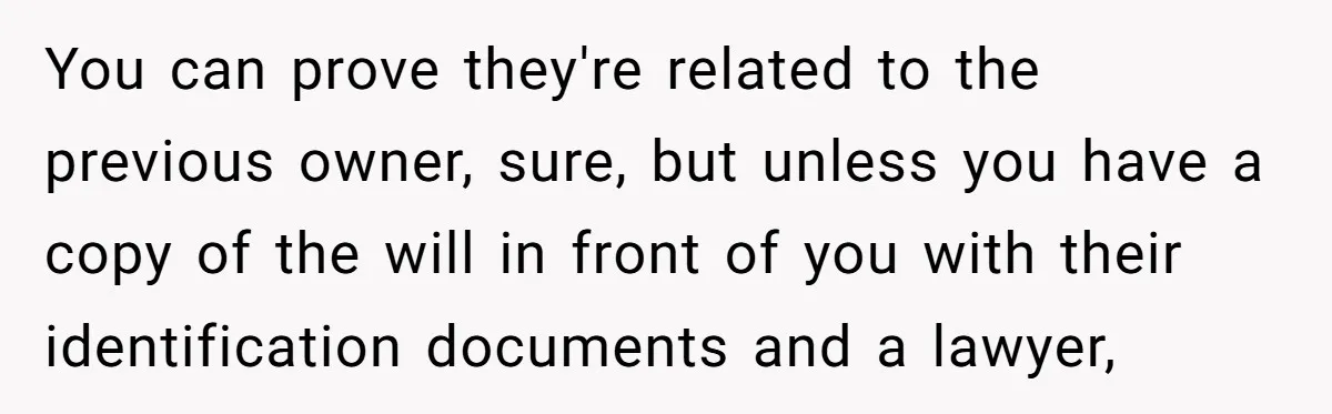 You can prove they're related to the previous owner, sure, but unless you have a copy of the will in front of you with their identification documents and a lawyer,
