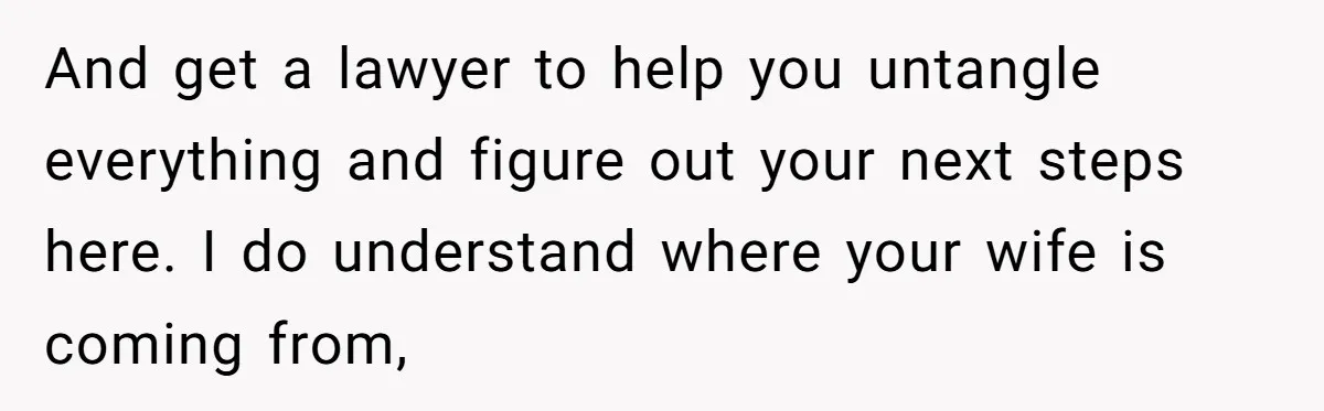And get a lawyer to help you untangle everything and figure out your next steps here. I do understand where your wife is coming from,