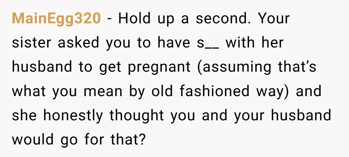 MainEgg320 − Hold up a second. Your sister asked you to have s__ with her husband to get pregnant (assuming that’s what you mean by old fashioned way) and she...