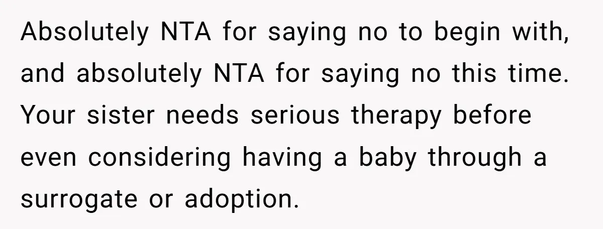 Absolutely NTA for saying no to begin with, and absolutely NTA for saying no this time. Your sister needs serious therapy before even considering having a baby through a surrogate...