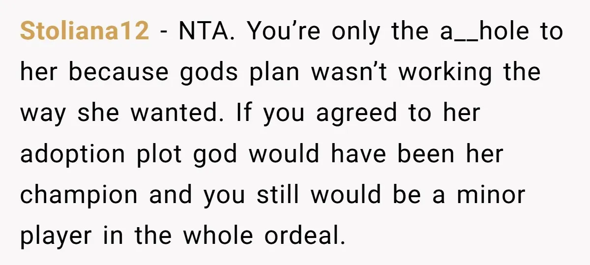 Stoliana12 − NTA. You’re only the a__hole to her because gods plan wasn’t working the way she wanted. If you agreed to her adoption plot god would have been her...
