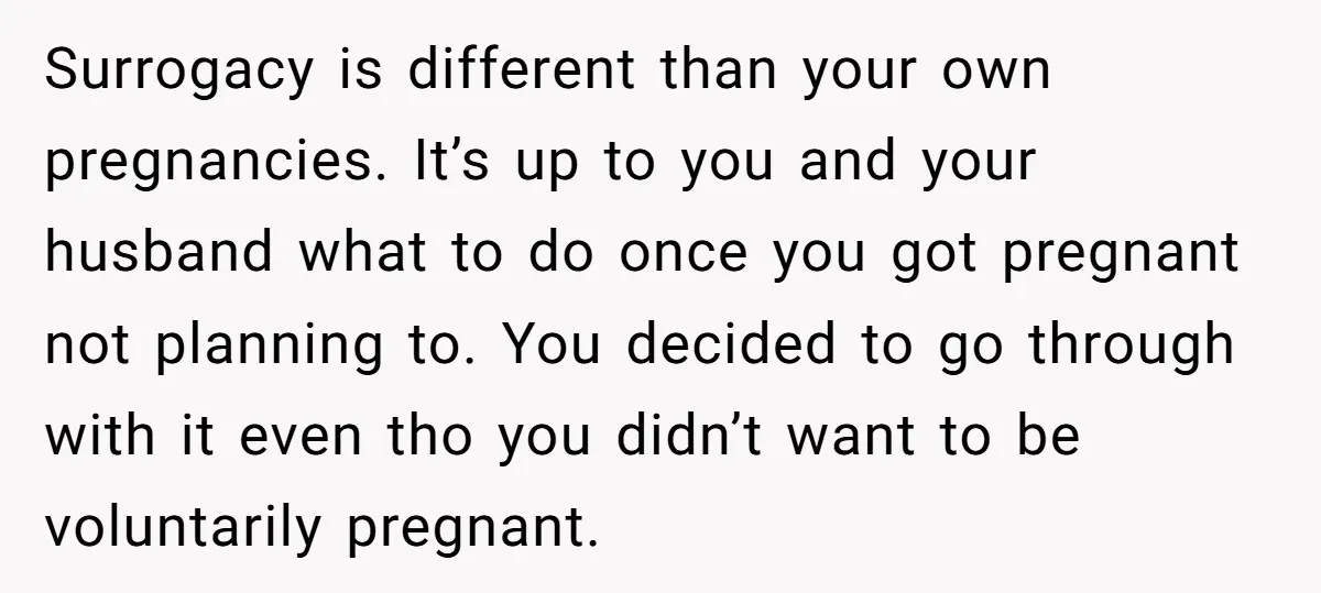 Surrogacy is different than your own pregnancies. It’s up to you and your husband what to do once you got pregnant not planning to. You decided to go through with...