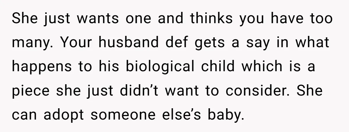 She just wants one and thinks you have too many. Your husband def gets a say in what happens to his biological child which is a piece she just didn’t...