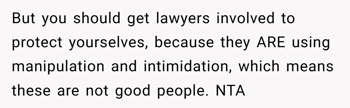 But you should get lawyers involved to protect yourselves, because they ARE using manipulation and intimidation, which means these are not good people. NTA