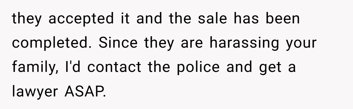 they accepted it and the sale has been completed. Since they are harassing your family, I'd contact the police and get a lawyer ASAP.