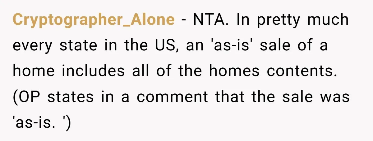 Cryptographer_Alone − NTA. In pretty much every state in the US, an 'as-is' sale of a home includes all of the homes contents. (OP states in a comment that the...