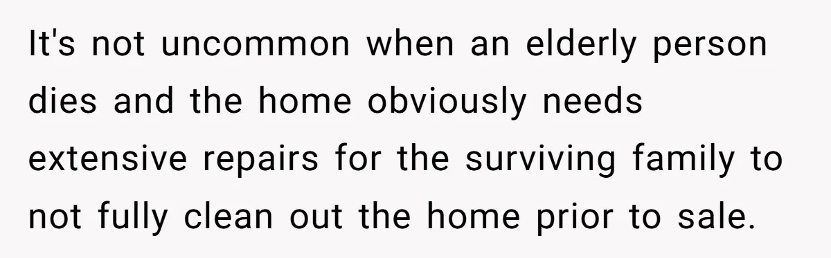It's not uncommon when an elderly person dies and the home obviously needs extensive repairs for the surviving family to not fully clean out the home prior to sale.