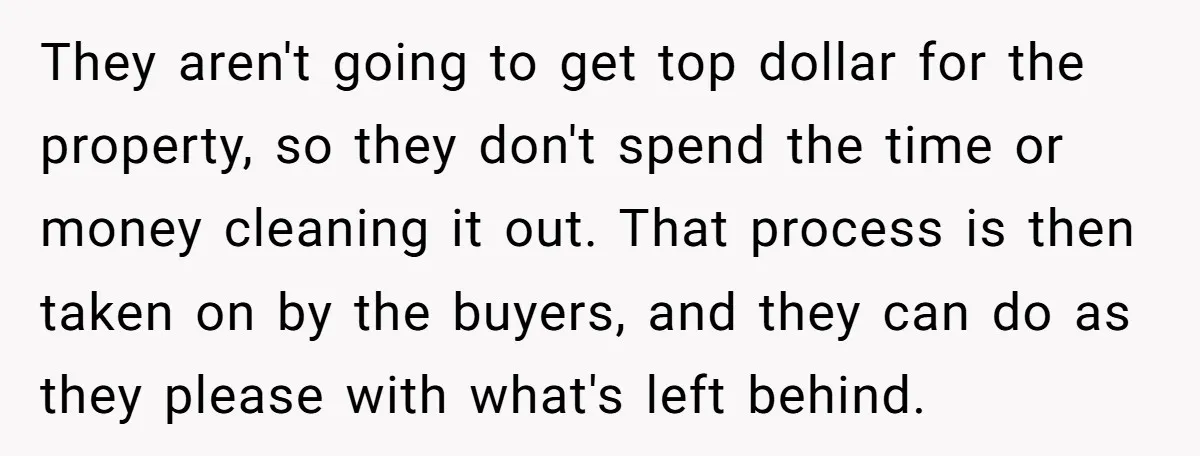 They aren't going to get top dollar for the property, so they don't spend the time or money cleaning it out. That process is then taken on by the buyers,...