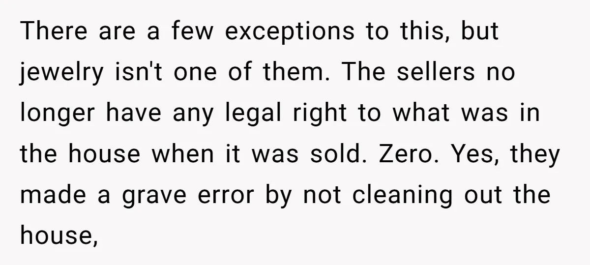 There are a few exceptions to this, but jewelry isn't one of them. The sellers no longer have any legal right to what was in the house when it was...