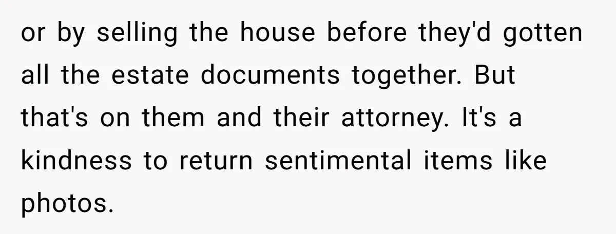 or by selling the house before they'd gotten all the estate documents together. But that's on them and their attorney. It's a kindness to return sentimental items like photos.
