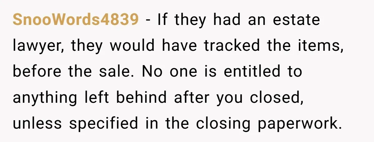 SnooWords4839 − If they had an estate lawyer, they would have tracked the items, before the sale. No one is entitled to anything left behind after you closed, unless specified...