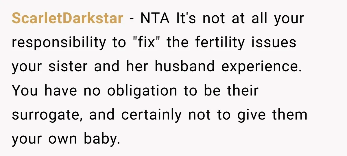 ScarletDarkstar − NTA It's not at all your responsibility to "fix" the fertility issues your sister and her husband experience. You have no obligation to be their surrogate, and certainly...