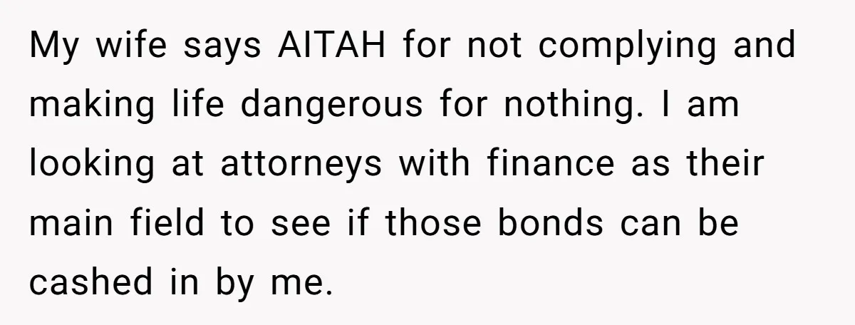 My wife says AITAH for not complying and making life dangerous for nothing. I am looking at attorneys with finance as their main field to see if those bonds can...