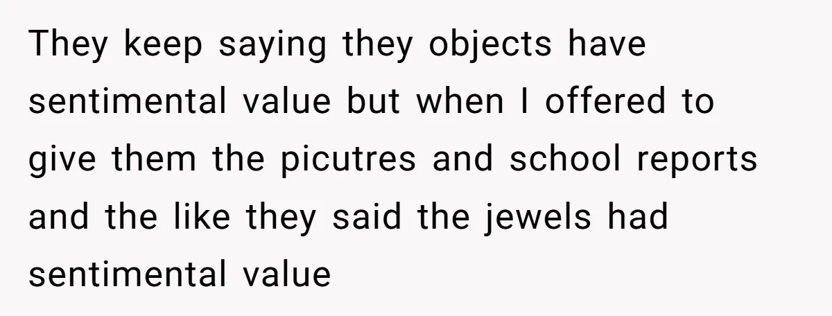 They keep saying they objects have sentimental value but when I offered to give them the picutres and school reports and the like they said the jewels had sentimental value