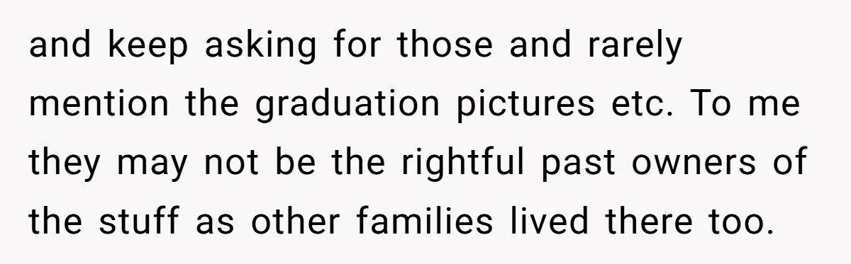 and keep asking for those and rarely mention the graduation pictures etc. To me they may not be the rightful past owners of the stuff as other families lived there...