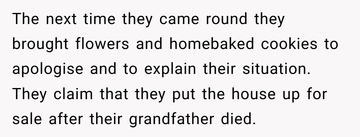 The next time they came round they brought flowers and homebaked cookies to apologise and to explain their situation. They claim that they put the house up for sale after...