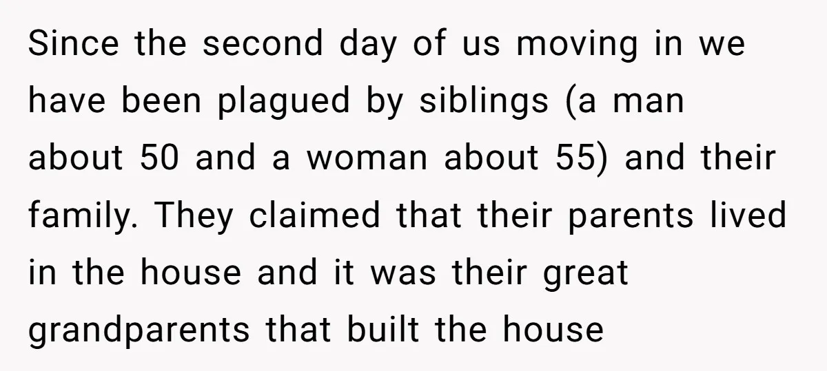 Since the second day of us moving in we have been plagued by siblings (a man about 50 and a woman about 55) and their family. They claimed that their...