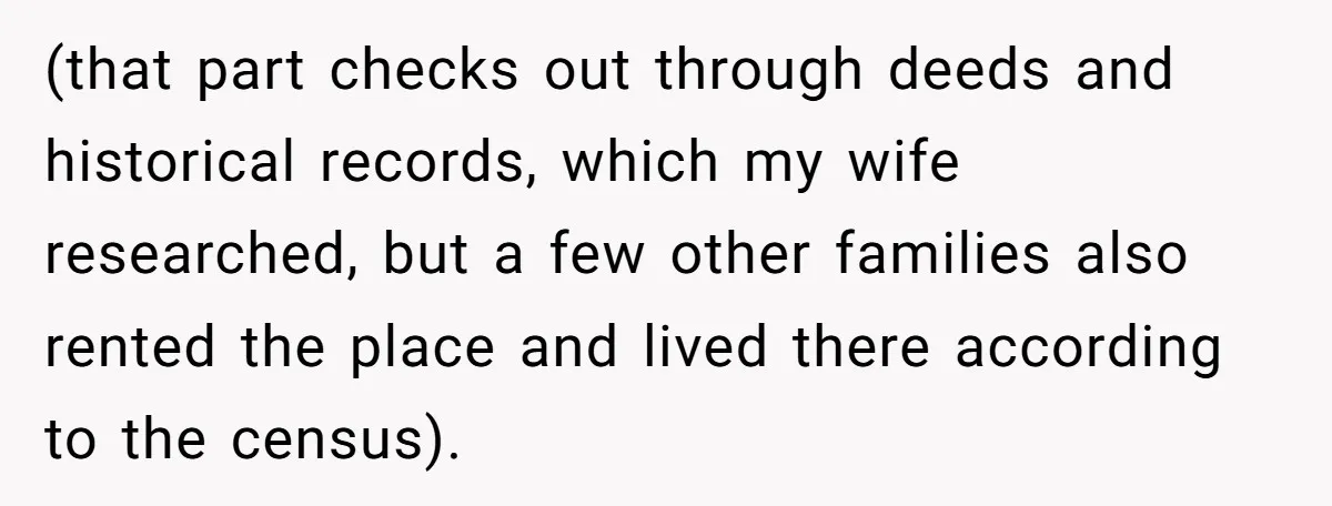 (that part checks out through deeds and historical records, which my wife researched, but a few other families also rented the place and lived there according to the census).