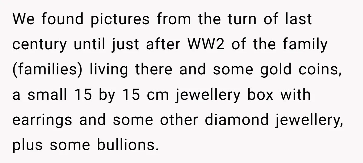 We found pictures from the turn of last century until just after WW2 of the family (families) living there and some gold coins, a small 15 by 15 cm jewellery...
