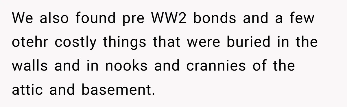 We also found pre WW2 bonds and a few otehr costly things that were buried in the walls and in nooks and crannies of the attic and basement.