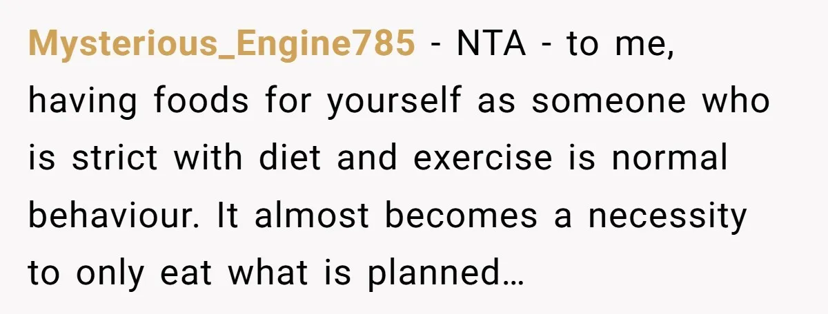 Mysterious_Engine785 − NTA - to me, having foods for yourself as someone who is strict with diet and exercise is normal behaviour. It almost becomes a necessity to only eat...