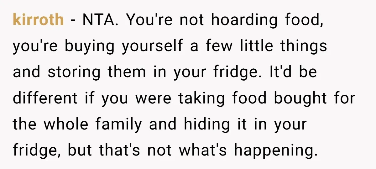 kirroth − NTA. You're not hoarding food, you're buying yourself a few little things and storing them in your fridge. It'd be different if you were taking food bought for...