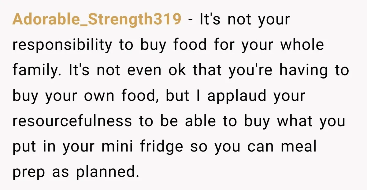 Adorable_Strength319 − It's not your responsibility to buy food for your whole family. It's not even ok that you're having to buy your own food, but I applaud your resourcefulness...