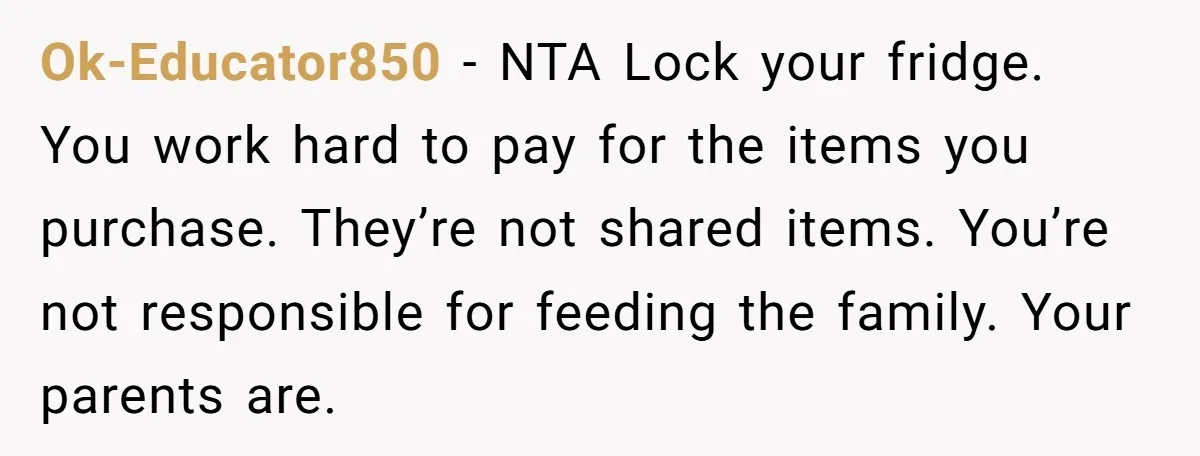 Ok-Educator850 − NTA Lock your fridge. You work hard to pay for the items you purchase. They’re not shared items. You’re not responsible for feeding the family. Your parents are.